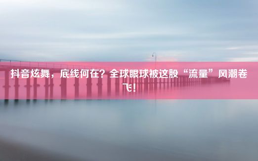 抖音炫舞，底线何在？全球眼球被这股“流量”风潮卷飞！