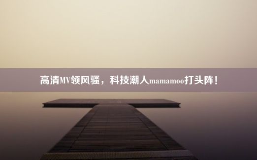 高清MV领风骚，科技潮人mamamoo打头阵！