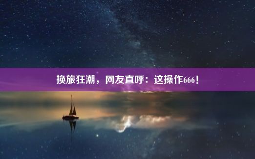 换旅狂潮，网友直呼：这操作666！