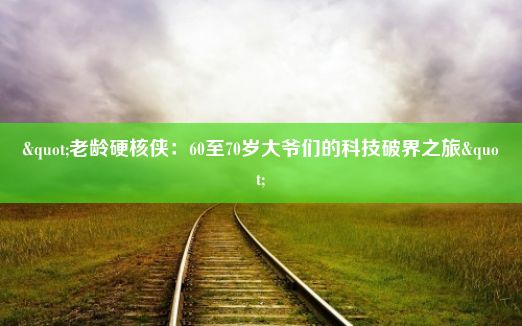 "老龄硬核侠：60至70岁大爷们的科技破界之旅"