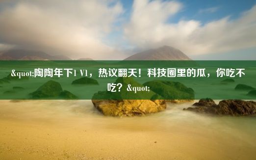 "陶陶年下1 V1，热议翻天！科技圈里的瓜，你吃不吃？"