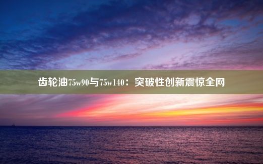 齿轮油75w90与75w140：突破性创新震惊全网