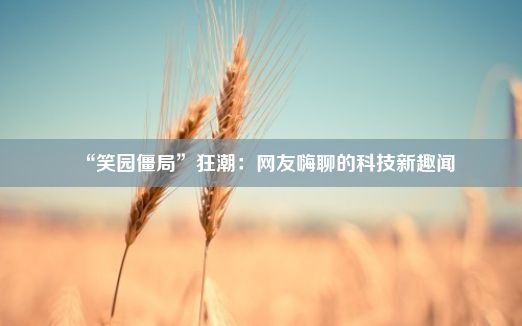 “笑园僵局”狂潮：网友嗨聊的科技新趣闻