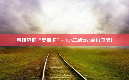 科技界的“奥斯卡”，CFA三级2024霸屏来袭！