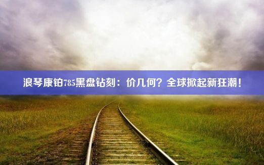 浪琴康铂785黑盘钻刻：价几何？全球掀起新狂潮！