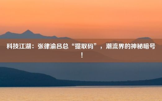 科技江湖：张律渝吕总“提取码”，潮流界的神秘暗号！