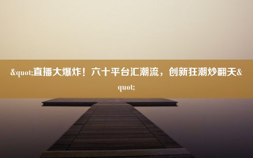 "直播大爆炸！六十平台汇潮流，创新狂潮炒翻天"