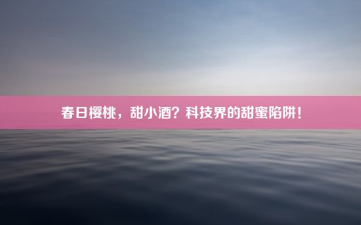 春日樱桃，甜小酒？科技界的甜蜜陷阱！