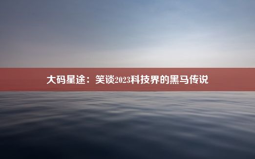 大码星途：笑谈2023科技界的黑马传说