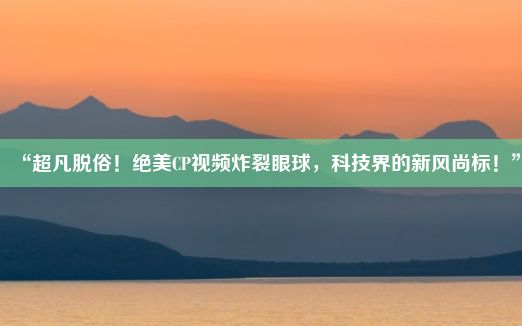 “超凡脱俗！绝美CP视频炸裂眼球，科技界的新风尚标！”