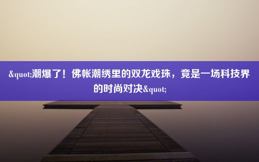 "潮爆了！佛帐潮绣里的双龙戏珠，竟是一场科技界的时尚对决"