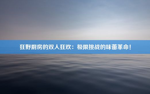 狂野厨房的双人狂欢：极限挑战的味蕾革命！