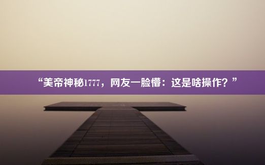 “美帝神秘1777，网友一脸懵：这是啥操作？”