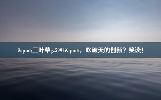 "三叶草gz5994"，吹破天的创新？笑谈！