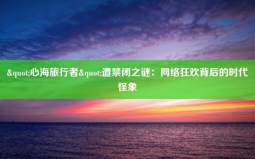 "心海旅行者"遭禁闭之谜：网络狂欢背后的时代怪象