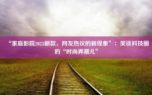 “家庭影院2023新款，网友热议的新现象”：笑谈科技圈的“时尚弄潮儿”