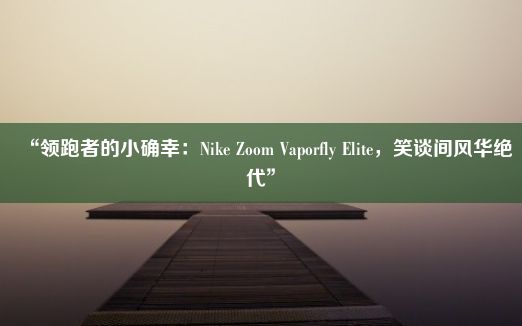 “领跑者的小确幸：Nike Zoom Vaporfly Elite，笑谈间风华绝代”