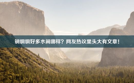 锏铜铜好多水闹哪样？网友热议里头大有文章！