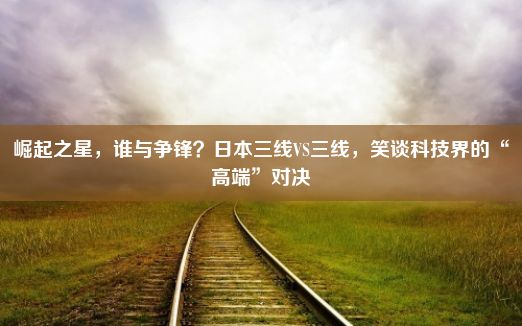 崛起之星，谁与争锋？日本三线VS三线，笑谈科技界的“高端”对决