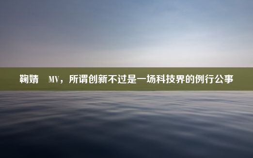 鞠婧祎MV，所谓创新不过是一场科技界的例行公事