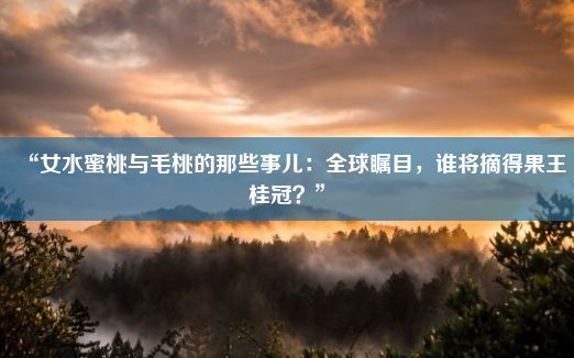 “女水蜜桃与毛桃的那些事儿：全球瞩目，谁将摘得果王桂冠？”