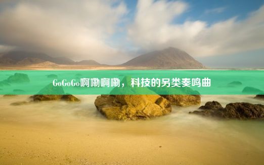 GoGoGo啊嘞啊嘞，科技的另类奏鸣曲