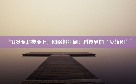 “12岁萝莉拔萝卜，网络掀狂潮：科技界的‘反转剧’”