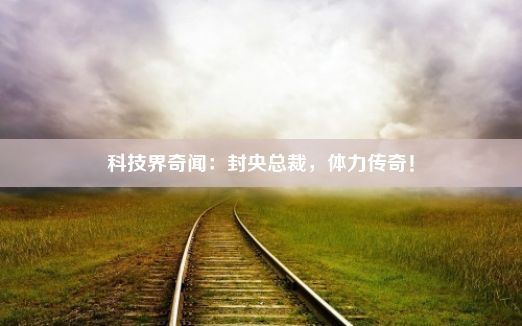 科技界奇闻：封央总裁，体力传奇！