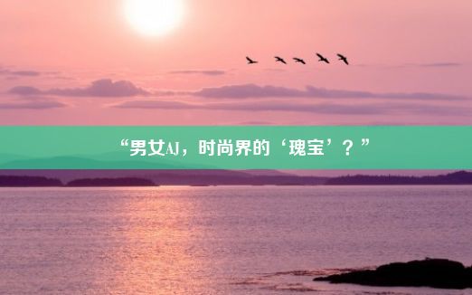 “男女AJ，时尚界的‘瑰宝’？”