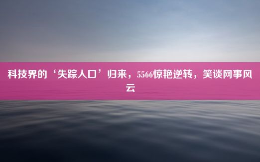 科技界的‘失踪人口’归来，5566惊艳逆转，笑谈网事风云