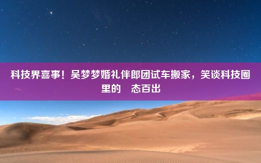 科技界喜事！吴梦梦婚礼伴郎团试车搬家，笑谈科技圈里的囧态百出