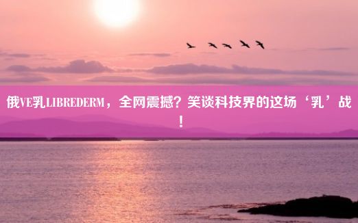 俄VE乳LIBREDERM，全网震撼？笑谈科技界的这场‘乳’战！