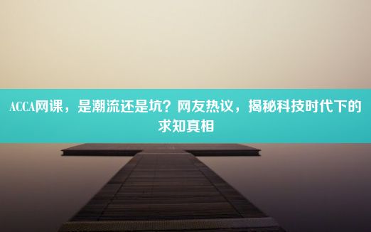 ACCA网课，是潮流还是坑？网友热议，揭秘科技时代下的求知真相